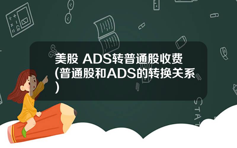 美股 ADS转普通股收费(普通股和ADS的转换关系)